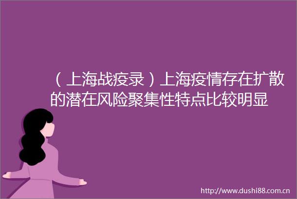 （上海战疫录）上海疫情存在扩散的潜在风险聚集性特点比较明显