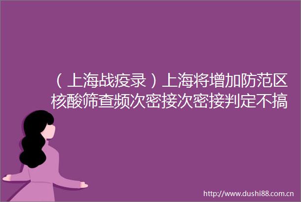 （上海战疫录）上海将增加防范区核酸筛查频次密接次密接判定不搞简单化一刀切