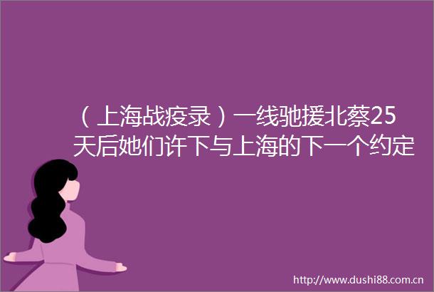 （上海战疫录）一线驰援北蔡25天后她们许下与上海的下一个约定