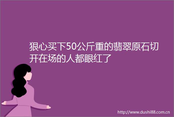 狠心买下50公斤重的翡翠原石切开在场的人都眼红了