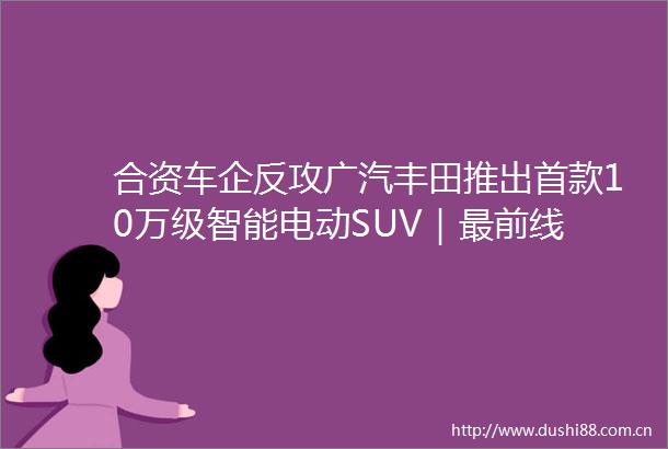 合资车企反攻广汽丰田推出首款10万级智能电动SUV｜最前线