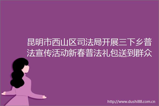 昆明市西山区司法局开展三下乡普法宣传活动新春普法礼包送到群众家门口