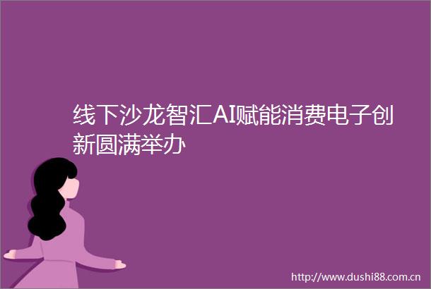 线下沙龙智汇AI赋能消费电子创新圆满举办