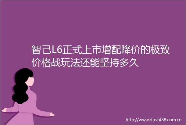 智己L6正式上市增配降价的极致价格战玩法还能坚持多久