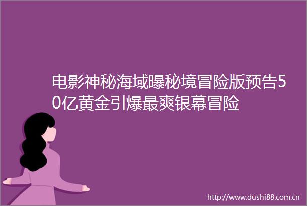 电影神秘海域曝秘境冒险版预告50亿黄金引爆最爽银幕冒险