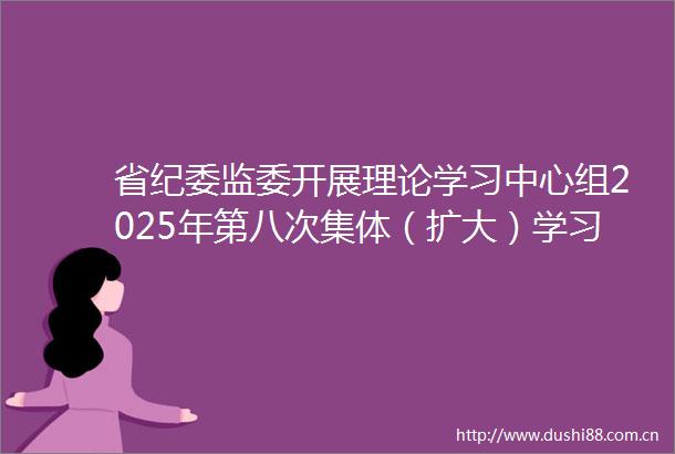 省纪委监委开展理论学习中心组2025年第八次集体（扩大）学习