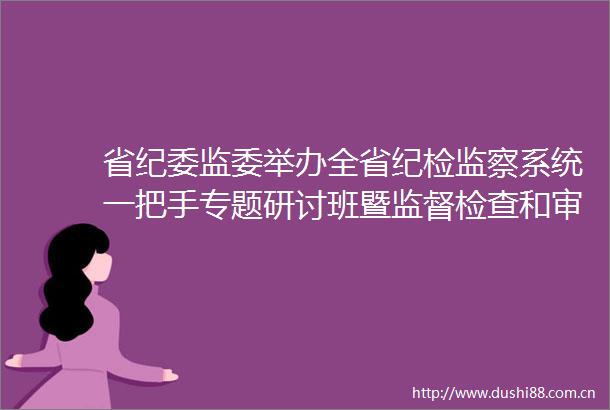 省纪委监委举办全省纪检监察系统一把手专题研讨班暨监督检查和审查调查工作会议
