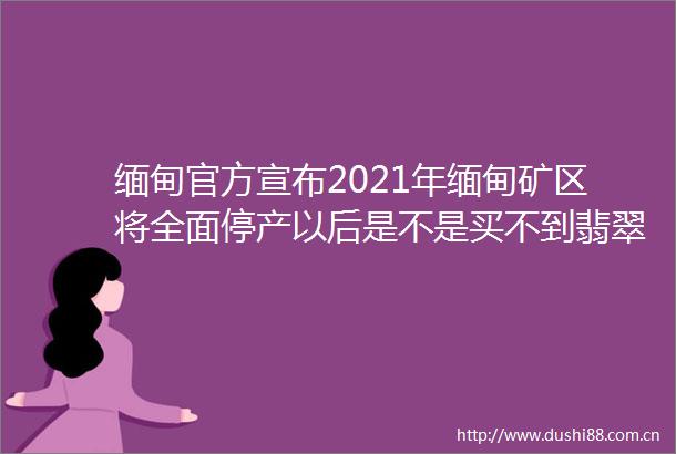 缅甸官方宣布2021年缅甸矿区将全面停产以后是不是买不到翡翠了