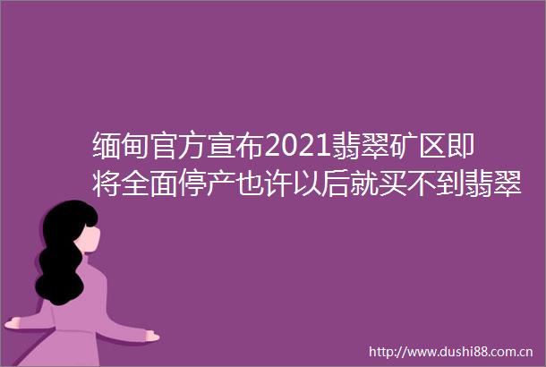 缅甸官方宣布2021翡翠矿区即将全面停产也许以后就买不到翡翠了