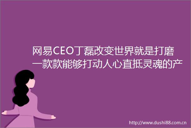 网易CEO丁磊改变世界就是打磨一款款能够打动人心直抵灵魂的产品