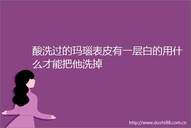酸洗过的玛瑙表皮有一层白的用什么才能把他洗掉
