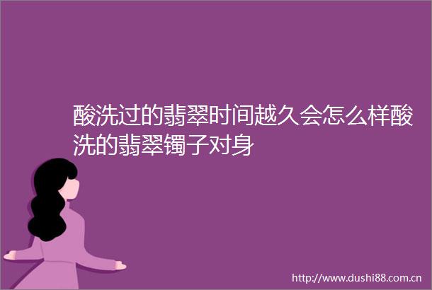 酸洗过的翡翠时间越久会怎么样酸洗的翡翠镯子对身