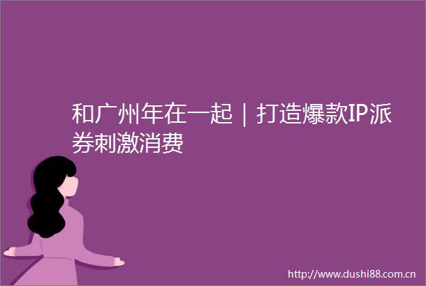 和广州年在一起｜打造爆款IP派券刺激消费
