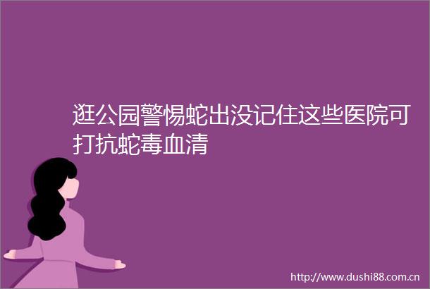 逛公园警惕蛇出没记住这些医院可打抗蛇毒血清