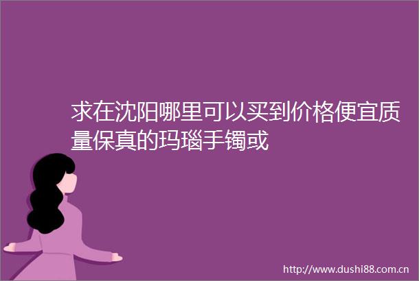 求在沈阳哪里可以买到价格便宜质量保真的玛瑙手镯或