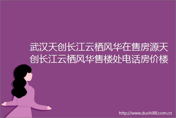 武汉天创长江云栖风华在售房源天创长江云栖风华售楼处电话房价楼盘介绍