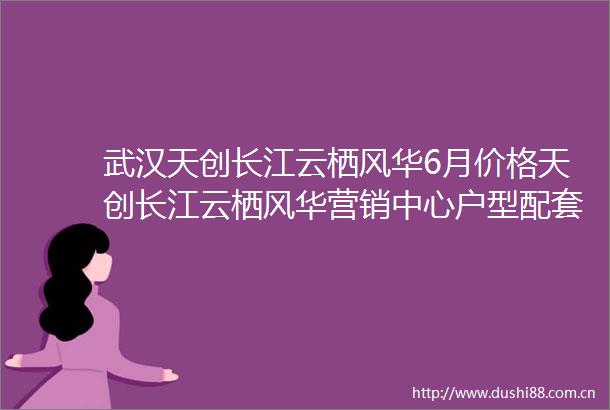武汉天创长江云栖风华6月价格天创长江云栖风华营销中心户型配套