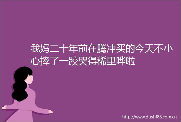 我妈二十年前在腾冲买的今天不小心摔了一跤哭得稀里哗啦