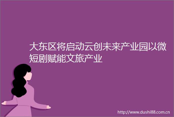 大东区将启动云创未来产业园以微短剧赋能文旅产业