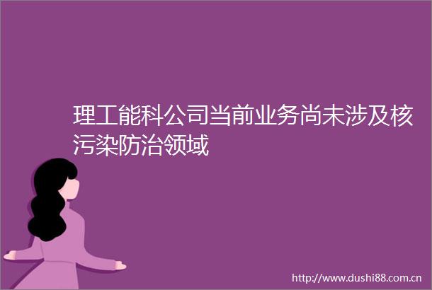 理工能科公司当前业务尚未涉及核污染防治领域