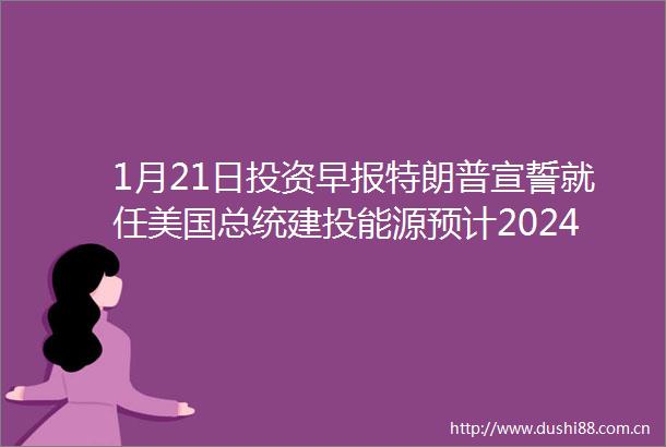 1月21日投资早报特朗普宣誓就任美国总统建投能源预计2024年净利润同比增长5551博世科拟控制权变更股票复牌