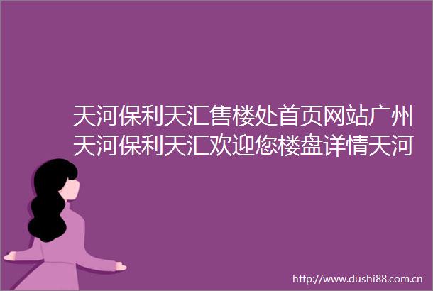 天河保利天汇售楼处首页网站广州天河保利天汇欢迎您楼盘详情天河保利天汇售楼处