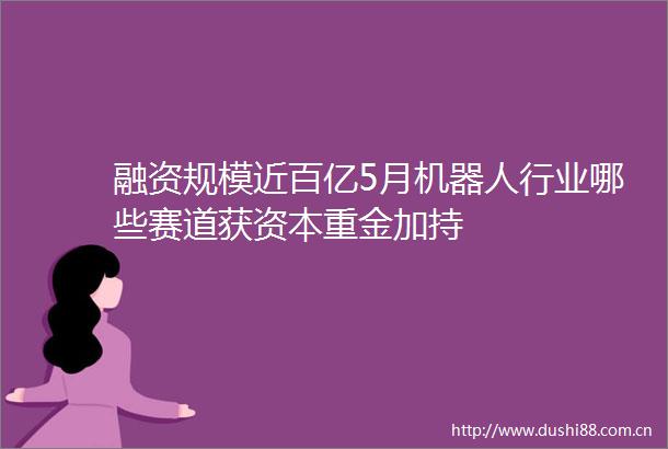 融资规模近百亿5月机器人行业哪些赛道获资本重金加持
