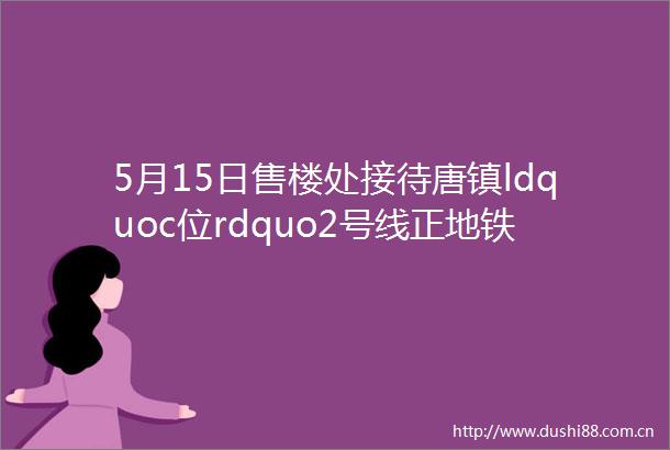 5月15日售楼处接待唐镇ldquoc位rdquo2号线正地铁房保利天奕将推建面约102140㎡34房