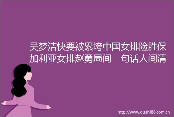 吴梦洁快要被累垮女排险胜保加利亚女排赵勇局间一句话人间清醒