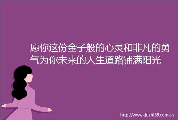 愿你这份金子般的心灵和非凡的勇气为你未来的人生道路铺满阳光