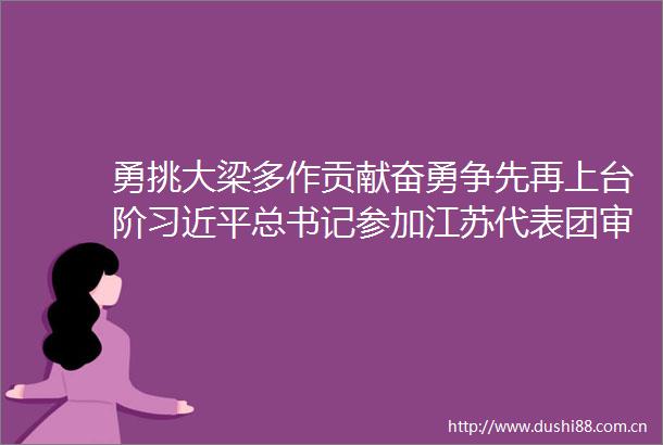勇挑大梁多作贡献奋勇争先再上台阶总书记参加江苏代表团审议时的重要讲话在福建代表委员中引起热烈反响