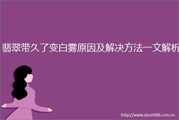 翡翠带久了变白雾原因及解决方法一文解析