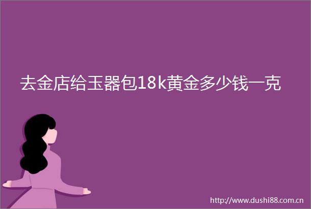 去金店给玉器包18k黄金多少钱一克