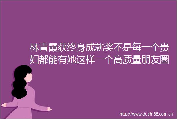 林青霞获终身成就奖不是每一个贵妇都能有她这样一个高质量朋友圈