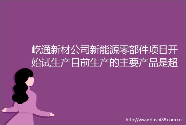 屹通新材公司新能源零部件项目开始试生产目前生产的主要产品是超大型模具用锻件管板等产品