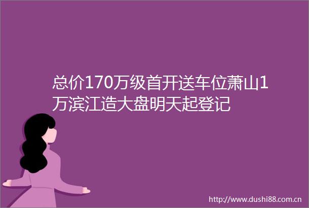总价170万级首开送车位萧山1万滨江造大盘明天起登记