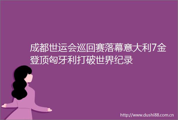 成都世运会巡回赛落幕意大利7金登顶匈牙利打破世界纪录