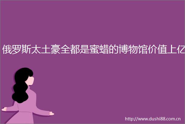 俄罗斯太土豪全都是蜜蜡的博物馆价值上亿