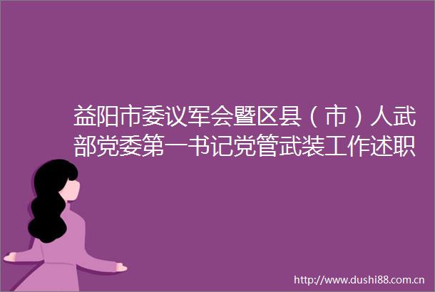 益阳市委议军会暨区县（市）人武部党委第一书记党管武装工作述职会召开