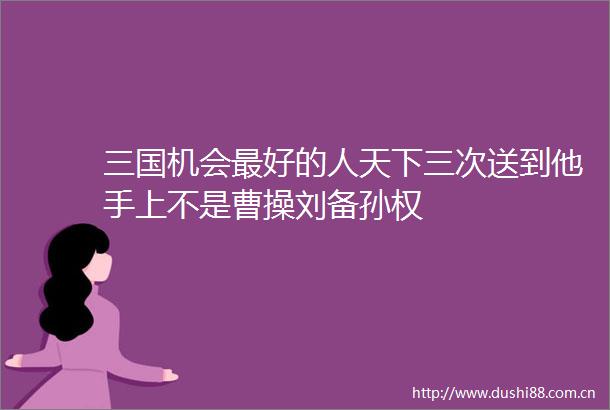 三国机会最好的人天下三次送到他手上不是曹操刘备孙权