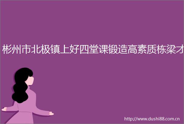 彬州市北极镇上好四堂课锻造高素质栋梁才