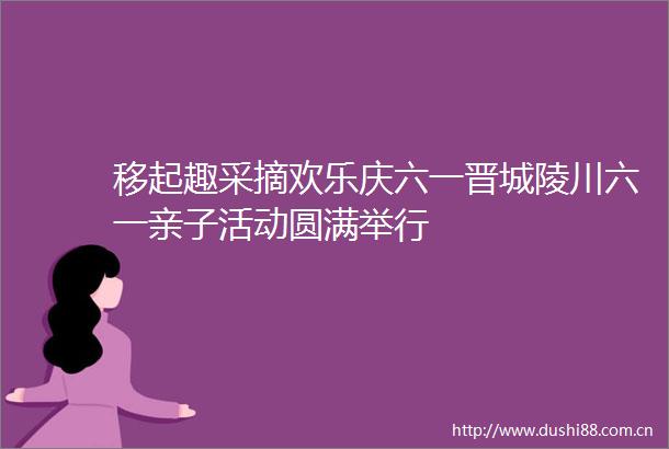 移起趣采摘欢乐庆六一晋城陵川六一亲子活动圆满举行