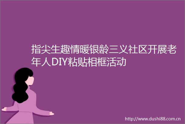 指尖生趣情暖银龄三义社区开展老年人DIY粘贴相框活动