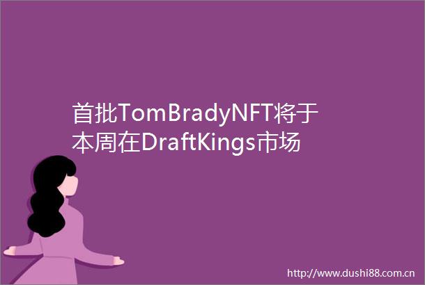 首批TomBradyNFT将于本周在DraftKings市场推出