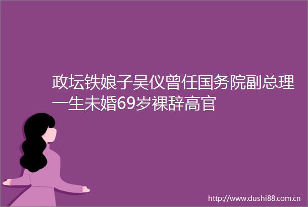 政坛铁娘子吴仪曾任国务院副总理一生未婚69岁裸辞高官