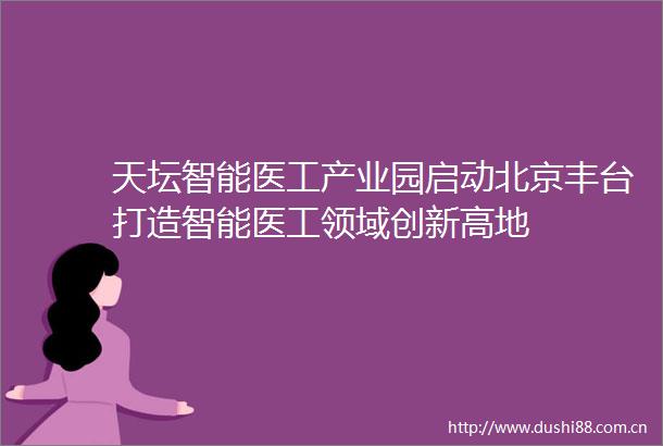 天坛智能医工产业园启动北京丰台打造智能医工领域创新高地