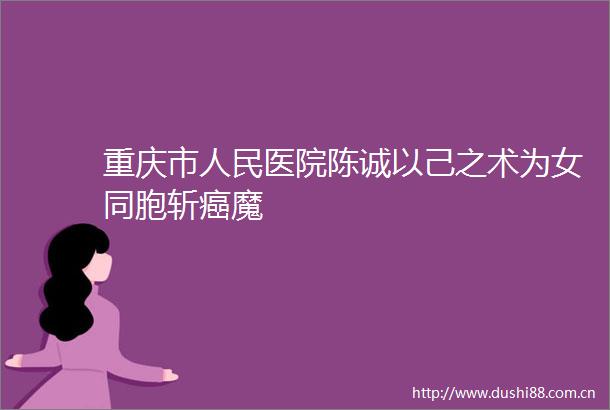 重庆市医院陈诚以己之术为女同胞斩癌魔