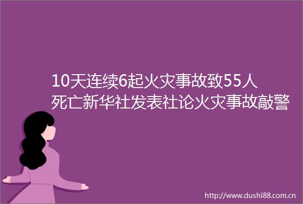 10天连续6起火灾事故致55人死亡新华社发表社论火灾事故敲警钟应急部立即开展消防安全专项整