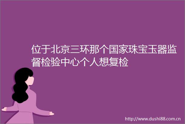 位于北京三环那个珠宝玉器监督检验中心个人想复检