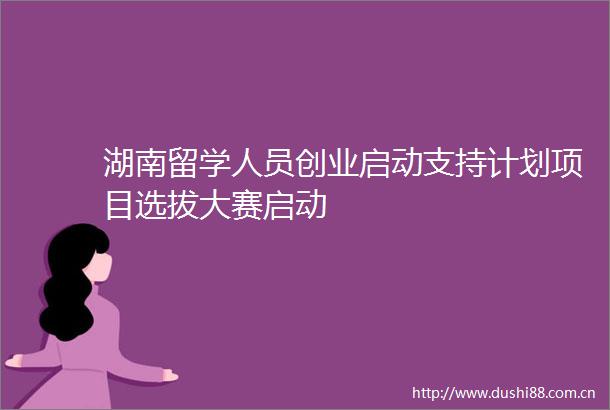湖南留学人员创业启动支持计划项目选拔大赛启动